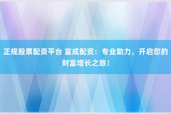 正规股票配资平台 富成配资：专业助力，开启您的财富增长之旅！