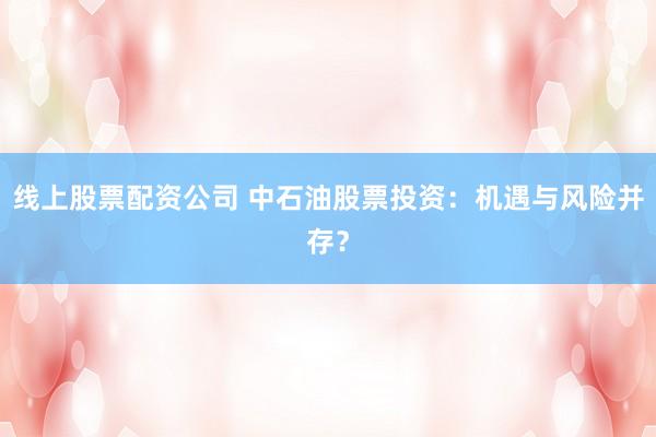 线上股票配资公司 中石油股票投资：机遇与风险并存？