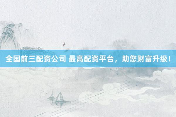 全国前三配资公司 最高配资平台，助您财富升级！