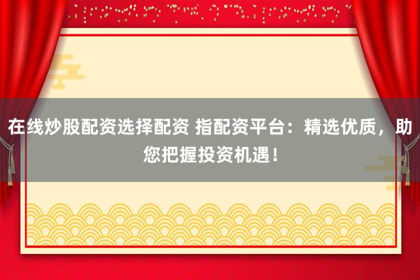 在线炒股配资选择配资 指配资平台：精选优质，助您把握投资机遇！