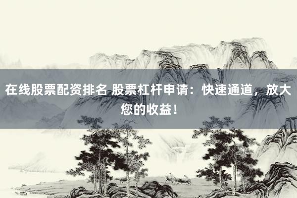 在线股票配资排名 股票杠杆申请：快速通道，放大您的收益！