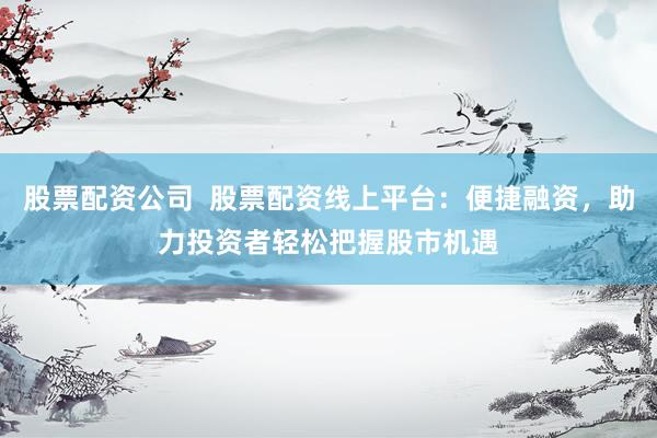 股票配资公司  股票配资线上平台：便捷融资，助力投资者轻松把握股市机遇