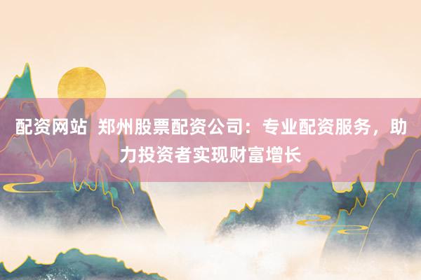 配资网站  郑州股票配资公司：专业配资服务，助力投资者实现财富增长