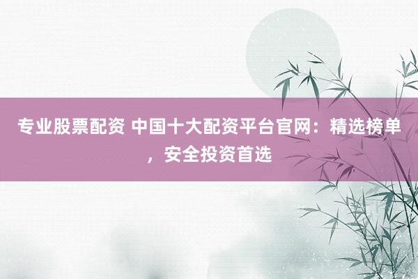 专业股票配资 中国十大配资平台官网：精选榜单，安全投资首选