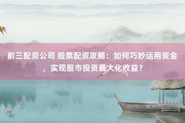 前三配资公司 股票配资攻略：如何巧妙运用资金，实现股市投资最大化收益？