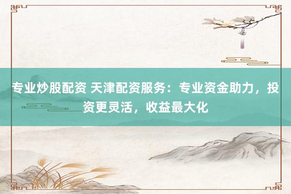 专业炒股配资 天津配资服务：专业资金助力，投资更灵活，收益最大化