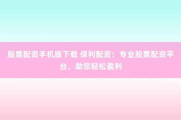 股票配资手机版下载 保利配资：专业股票配资平台，助您轻松盈利