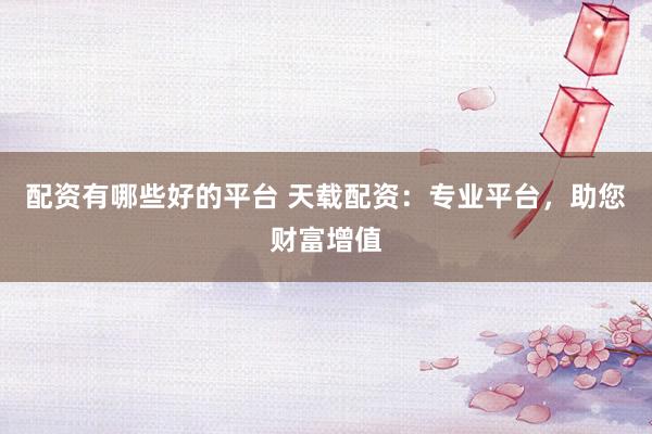 配资有哪些好的平台 天载配资：专业平台，助您财富增值