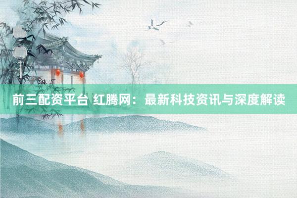 前三配资平台 红腾网：最新科技资讯与深度解读