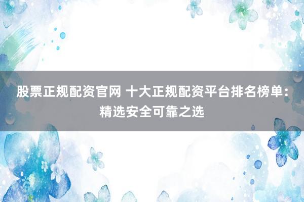 股票正规配资官网 十大正规配资平台排名榜单：精选安全可靠之选