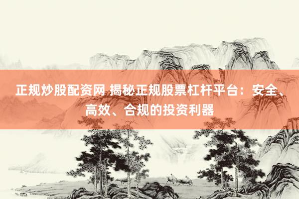 正规炒股配资网 揭秘正规股票杠杆平台：安全、高效、合规的投资利器