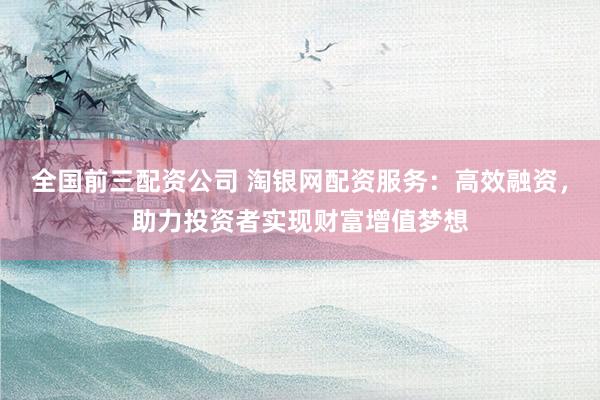 全国前三配资公司 淘银网配资服务：高效融资，助力投资者实现财富增值梦想