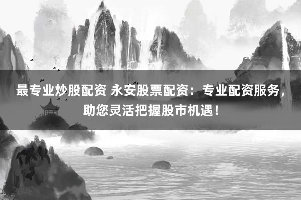 最专业炒股配资 永安股票配资：专业配资服务，助您灵活把握股市机遇！