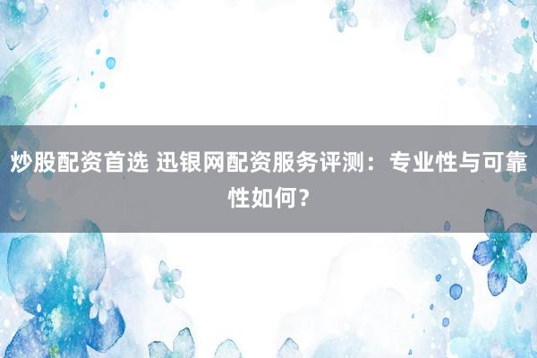 炒股配资首选 迅银网配资服务评测：专业性与可靠性如何？