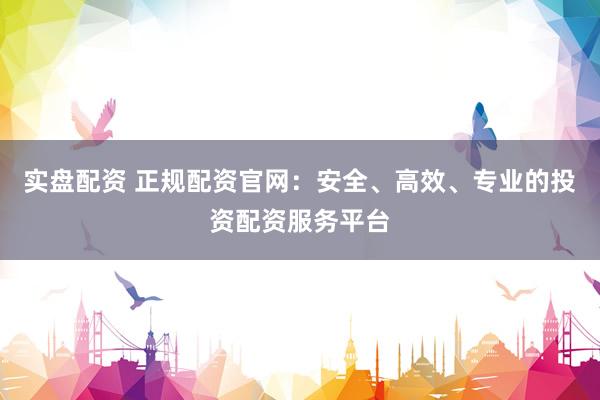 实盘配资 正规配资官网：安全、高效、专业的投资配资服务平台