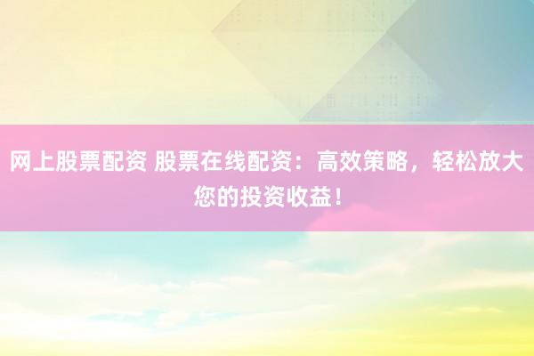 网上股票配资 股票在线配资：高效策略，轻松放大您的投资收益！