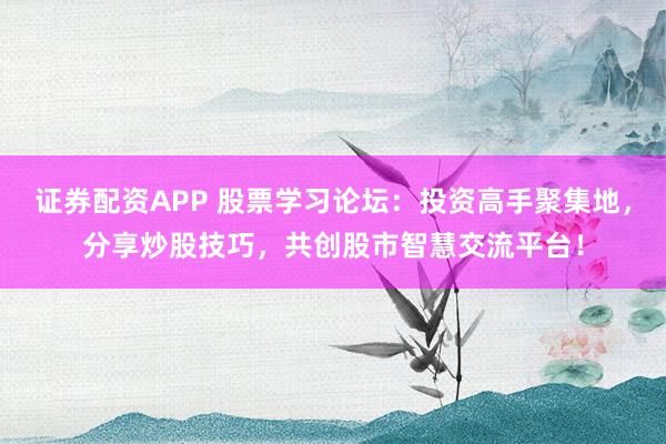 证券配资APP 股票学习论坛：投资高手聚集地，分享炒股技巧，共创股市智慧交流平台！