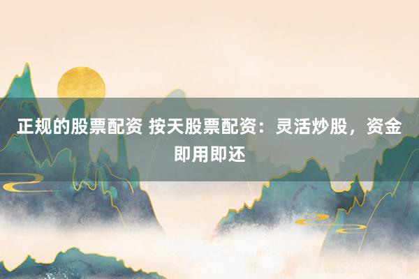 正规的股票配资 按天股票配资：灵活炒股，资金即用即还
