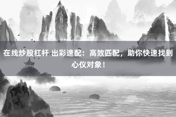 在线炒股杠杆 出彩速配：高效匹配，助你快速找到心仪对象！