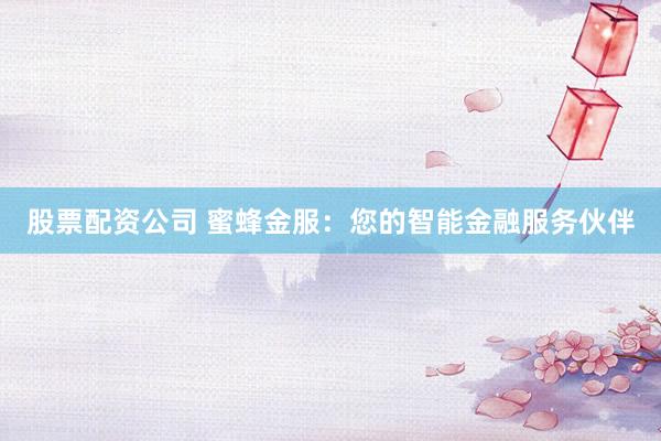 股票配资公司 蜜蜂金服：您的智能金融服务伙伴