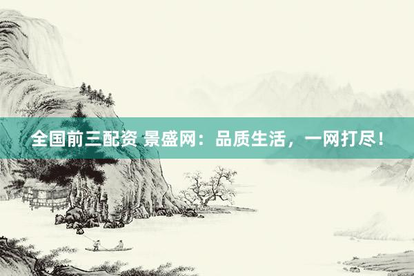 全国前三配资 景盛网：品质生活，一网打尽！