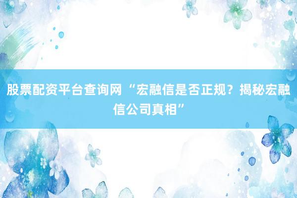 股票配资平台查询网 “宏融信是否正规？揭秘宏融信公司真相”