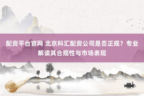 配资平台官网 北京科汇配资公司是否正规？专业解读其合规性与市场表现
