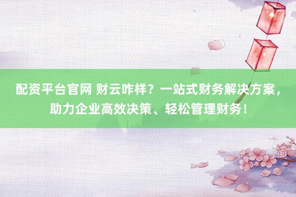 配资平台官网 财云咋样？一站式财务解决方案，助力企业高效决策、轻松管理财务！