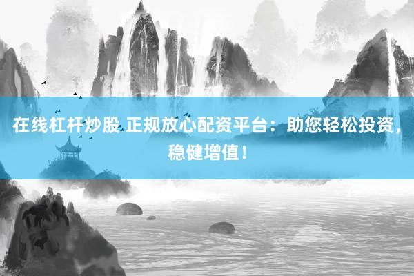 在线杠杆炒股 正规放心配资平台：助您轻松投资，稳健增值！