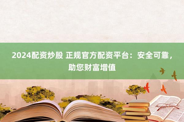 2024配资炒股 正规官方配资平台：安全可靠，助您财富增值