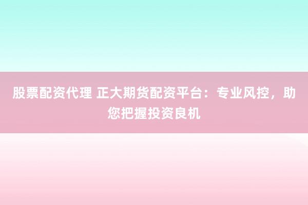 股票配资代理 正大期货配资平台：专业风控，助您把握投资良机