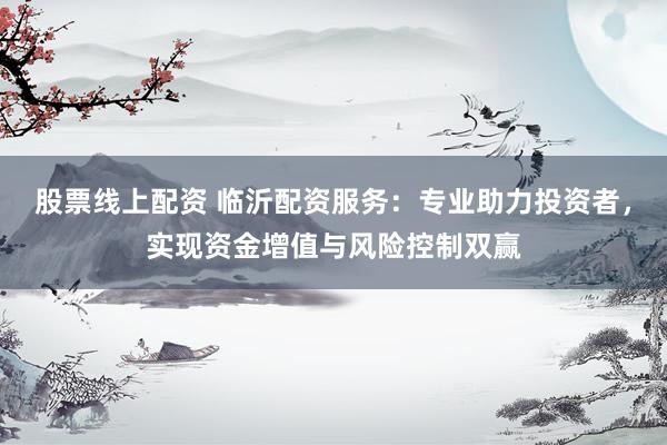 股票线上配资 临沂配资服务：专业助力投资者，实现资金增值与风险控制双赢