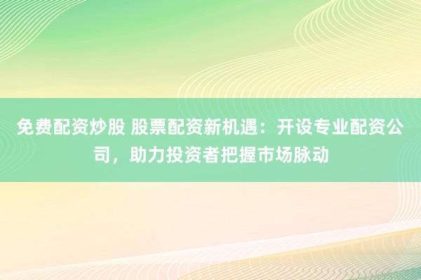 免费配资炒股 股票配资新机遇：开设专业配资公司，助力投资者把握市场脉动
