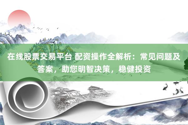 在线股票交易平台 配资操作全解析：常见问题及答案，助您明智决策，稳健投资