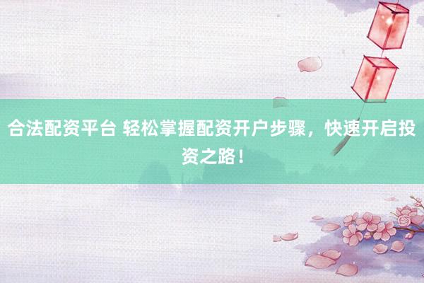合法配资平台 轻松掌握配资开户步骤，快速开启投资之路！