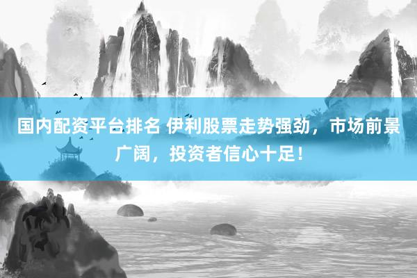 国内配资平台排名 伊利股票走势强劲，市场前景广阔，投资者信心十足！