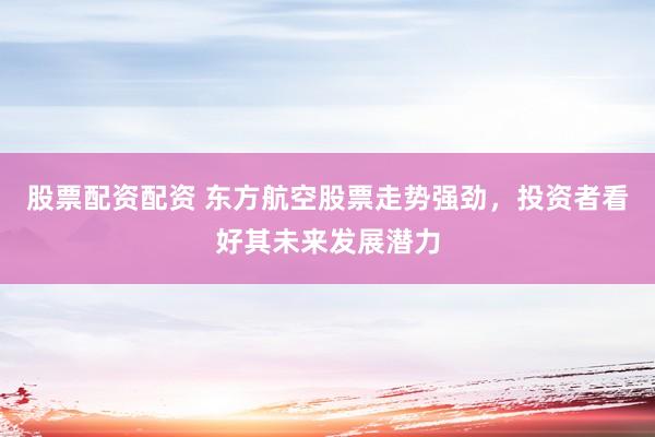 股票配资配资 东方航空股票走势强劲，投资者看好其未来发展潜力