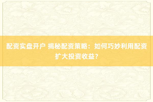 配资实盘开户 揭秘配资策略：如何巧妙利用配资扩大投资收益？