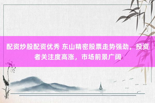 配资炒股配资优秀 东山精密股票走势强劲，投资者关注度高涨，市场前景广阔