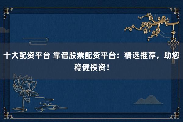十大配资平台 靠谱股票配资平台：精选推荐，助您稳健投资！