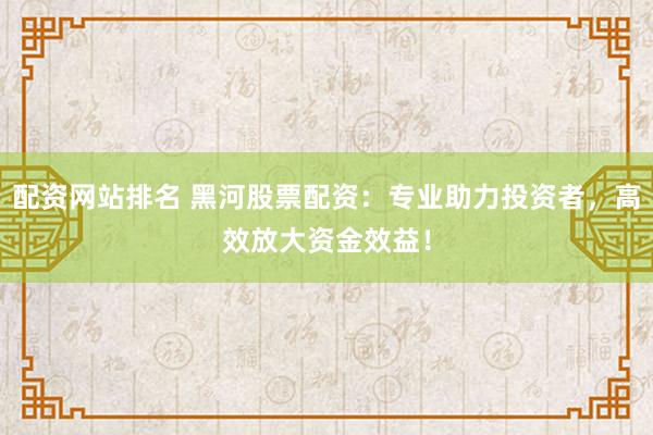 配资网站排名 黑河股票配资：专业助力投资者，高效放大资金效益！