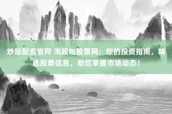 炒股配资官网 淘股啦股票网：您的投资指南，精选股票信息，助您掌握市场动态！