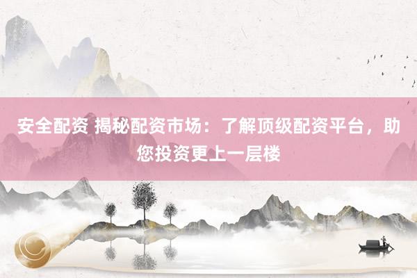 安全配资 揭秘配资市场：了解顶级配资平台，助您投资更上一层楼