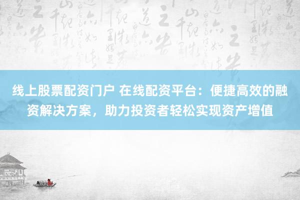 线上股票配资门户 在线配资平台：便捷高效的融资解决方案，助力投资者轻松实现资产增值