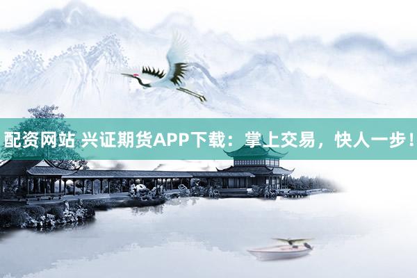 配资网站 兴证期货APP下载：掌上交易，快人一步！