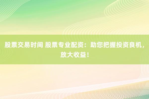 股票交易时间 股票专业配资：助您把握投资良机，放大收益！