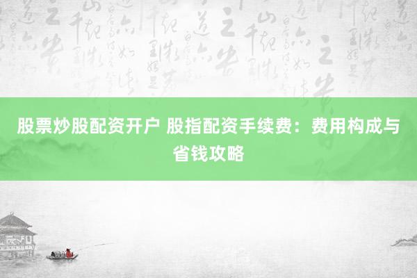 股票炒股配资开户 股指配资手续费：费用构成与省钱攻略