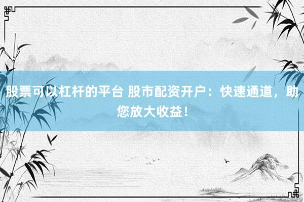 股票可以杠杆的平台 股市配资开户：快速通道，助您放大收益！