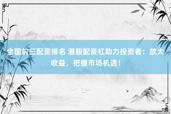 全国前三配资排名 港股配资杠助力投资者：放大收益，把握市场机遇！