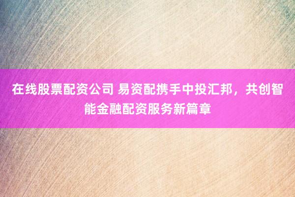 在线股票配资公司 易资配携手中投汇邦，共创智能金融配资服务新篇章